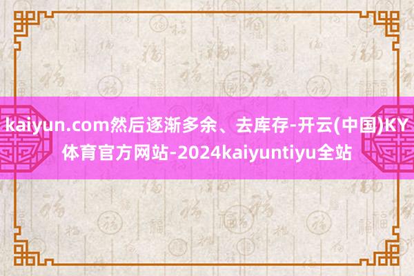 kaiyun.com然后逐渐多余、去库存-开云(中国)KY体育官方网站-2024kaiyuntiyu全站