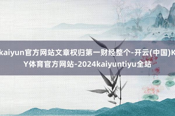 kaiyun官方网站文章权归第一财经整个-开云(中国)KY体育官方网站-2024kaiyuntiyu全站