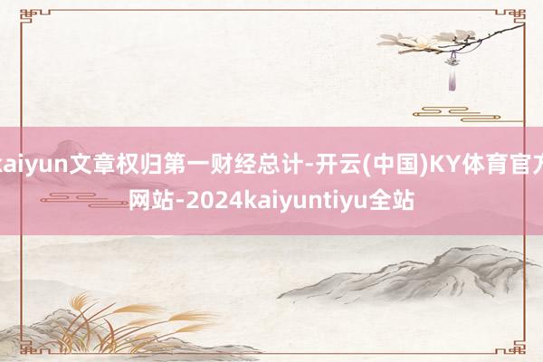 kaiyun文章权归第一财经总计-开云(中国)KY体育官方网站-2024kaiyuntiyu全站