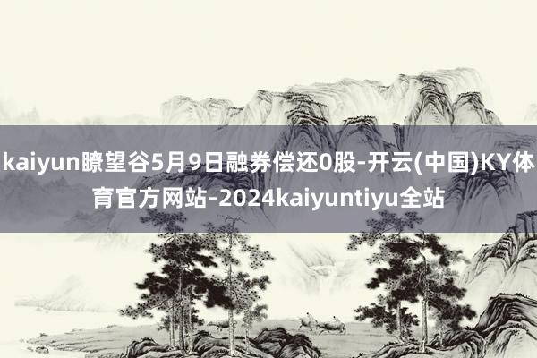 kaiyun瞭望谷5月9日融券偿还0股-开云(中国)KY体育官方网站-2024kaiyuntiyu全站