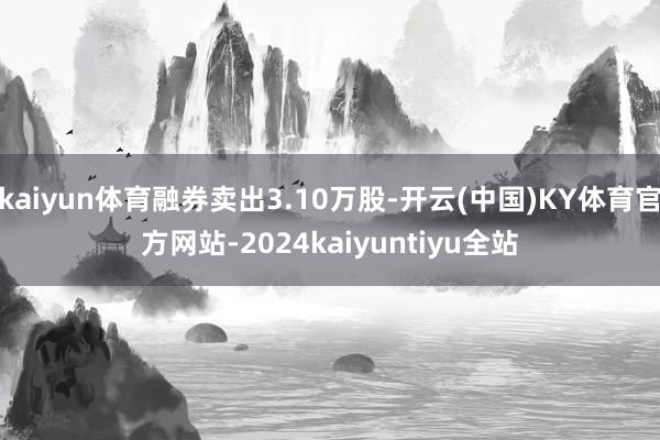 kaiyun体育融券卖出3.10万股-开云(中国)KY体育官方网站-2024kaiyuntiyu全站