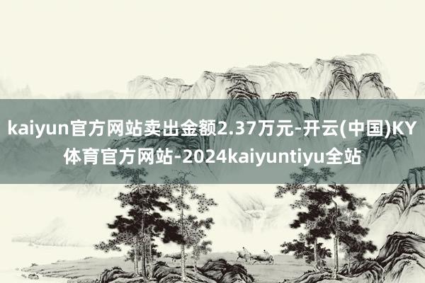 kaiyun官方网站卖出金额2.37万元-开云(中国)KY体育官方网站-2024kaiyuntiyu全站