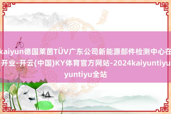 kaiyun德国莱茵TÜV广东公司新能源部件检测中心在广州开业-开云(中国)KY体育官方网站-2024kaiyuntiyu全站