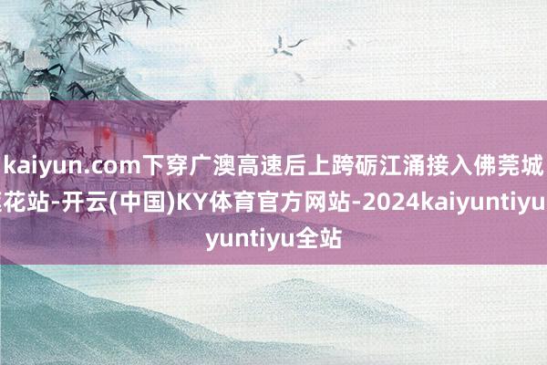 kaiyun.com下穿广澳高速后上跨砺江涌接入佛莞城际莲花站-开云(中国)KY体育官方网站-2024kaiyuntiyu全站