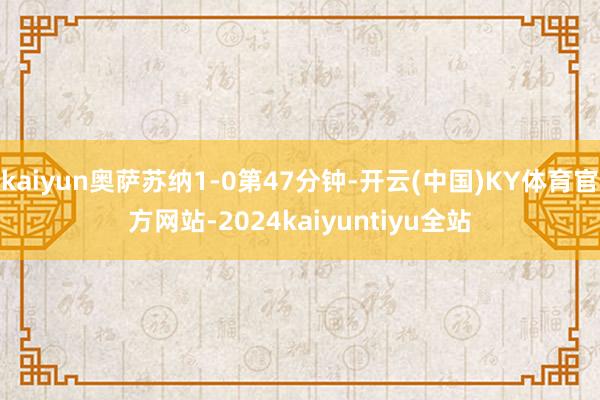 kaiyun奥萨苏纳1-0第47分钟-开云(中国)KY体育官方网站-2024kaiyuntiyu全站