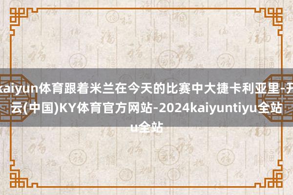 kaiyun体育跟着米兰在今天的比赛中大捷卡利亚里-开云(中国)KY体育官方网站-2024kaiyuntiyu全站