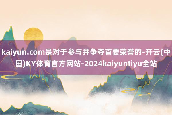 kaiyun.com是对于参与并争夺首要荣誉的-开云(中国)KY体育官方网站-2024kaiyuntiyu全站