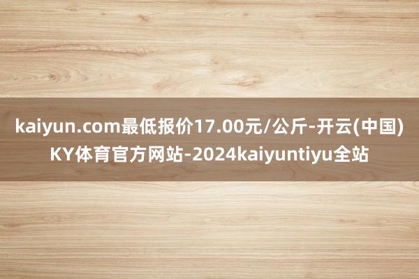 kaiyun.com最低报价17.00元/公斤-开云(中国)KY体育官方网站-2024kaiyuntiyu全站