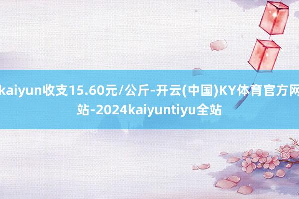 kaiyun收支15.60元/公斤-开云(中国)KY体育官方网站-2024kaiyuntiyu全站