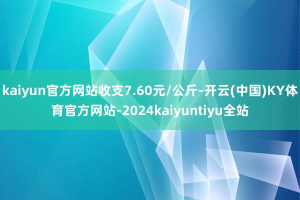 kaiyun官方网站收支7.60元/公斤-开云(中国)KY体育官方网站-2024kaiyuntiyu全站