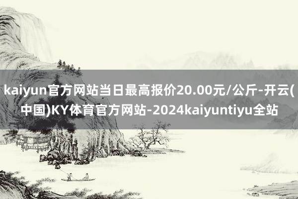 kaiyun官方网站当日最高报价20.00元/公斤-开云(中国)KY体育官方网站-2024kaiyuntiyu全站