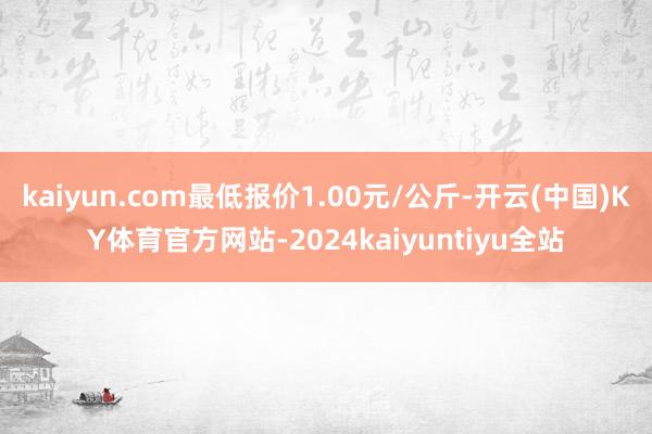 kaiyun.com最低报价1.00元/公斤-开云(中国)KY体育官方网站-2024kaiyuntiyu全站