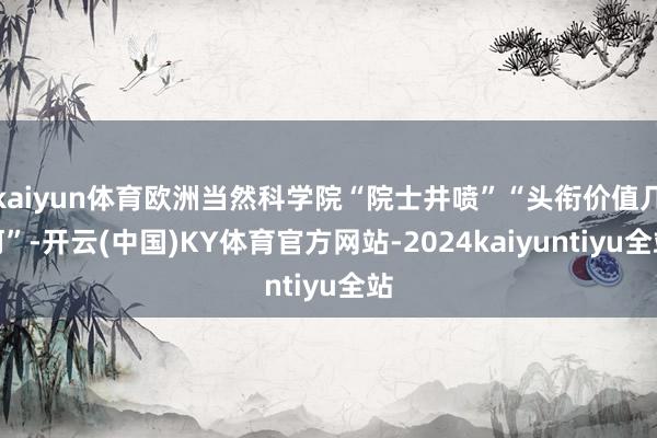 kaiyun体育欧洲当然科学院“院士井喷”“头衔价值几何”-开云(中国)KY体育官方网站-2024kaiyuntiyu全站