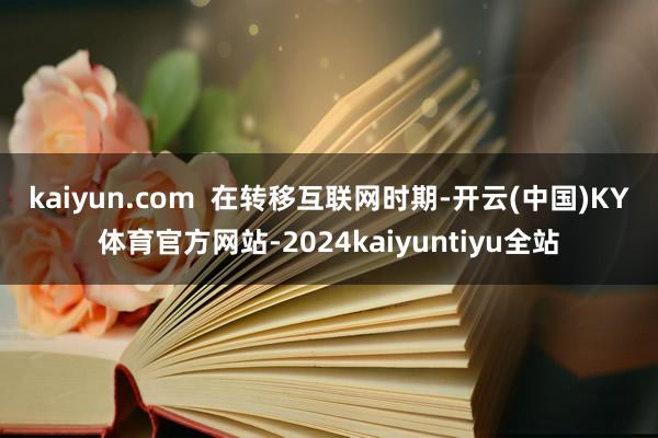 kaiyun.com  　　在转移互联网时期-开云(中国)KY体育官方网站-2024kaiyuntiyu全站