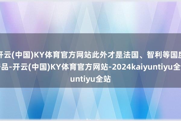 开云(中国)KY体育官方网站此外才是法国、智利等国度居品-开云(中国)KY体育官方网站-2024kaiyuntiyu全站