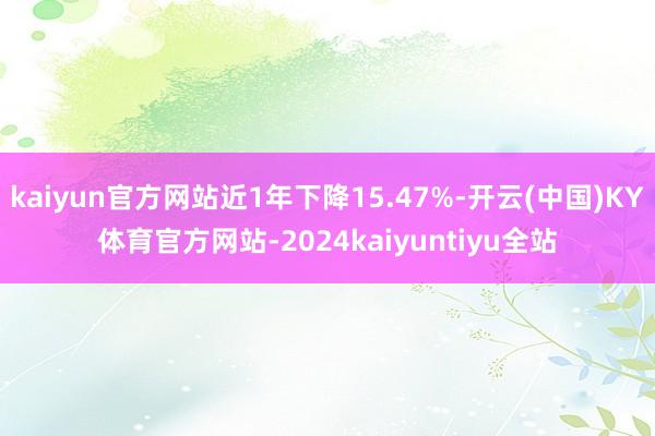 kaiyun官方网站近1年下降15.47%-开云(中国)KY体育官方网站-2024kaiyuntiyu全站