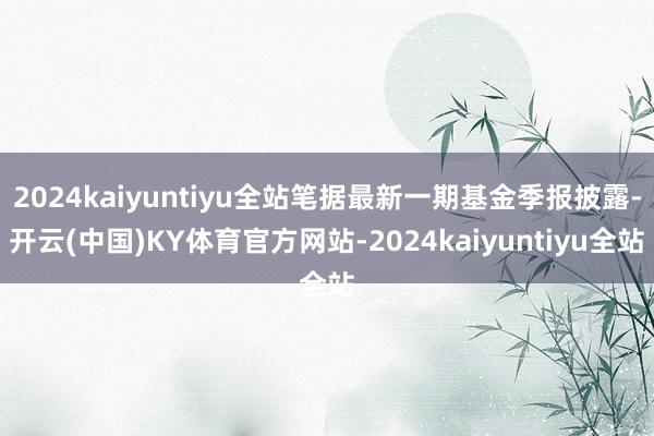 2024kaiyuntiyu全站笔据最新一期基金季报披露-开云(中国)KY体育官方网站-2024kaiyuntiyu全站