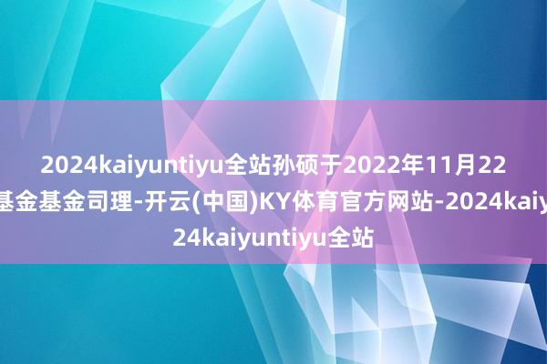 2024kaiyuntiyu全站孙硕于2022年11月22日起任职本基金基金司理-开云(中国)KY体育官方网站-2024kaiyuntiyu全站