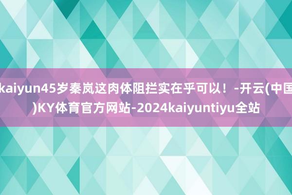 kaiyun45岁秦岚这肉体阻拦实在乎可以！-开云(中国)KY体育官方网站-2024kaiyuntiyu全站