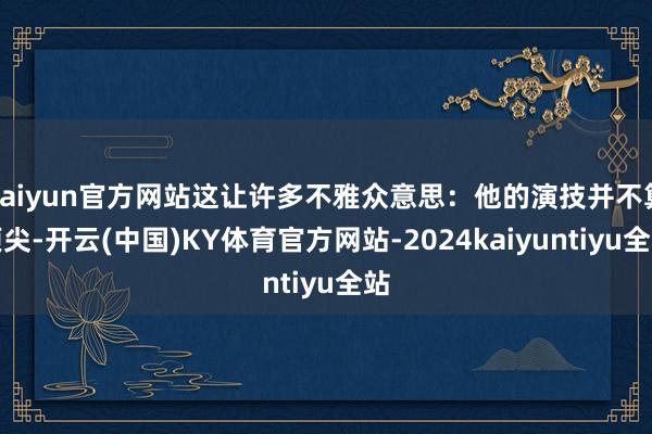 kaiyun官方网站这让许多不雅众意思：他的演技并不算顶尖-开云(中国)KY体育官方网站-2024kaiyuntiyu全站