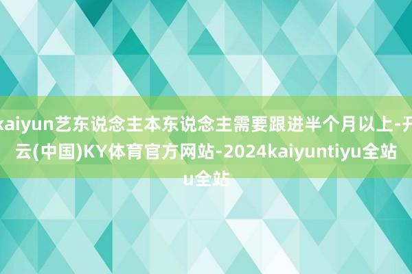 kaiyun艺东说念主本东说念主需要跟进半个月以上-开云(中国)KY体育官方网站-2024kaiyuntiyu全站