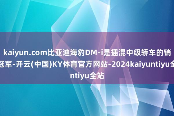 kaiyun.com比亚迪海豹DM-i是插混中级轿车的销量冠军-开云(中国)KY体育官方网站-2024kaiyuntiyu全站