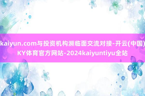 kaiyun.com与投资机构濒临面交流对接-开云(中国)KY体育官方网站-2024kaiyuntiyu全站