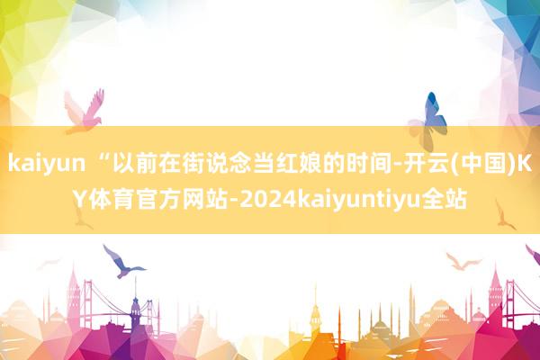 kaiyun 　　“以前在街说念当红娘的时间-开云(中国)KY体育官方网站-2024kaiyuntiyu全站