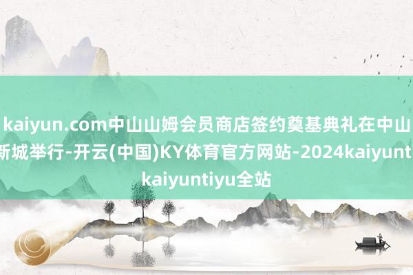 kaiyun.com中山山姆会员商店签约奠基典礼在中山市岐江新城举行-开云(中国)KY体育官方网站-2024kaiyuntiyu全站