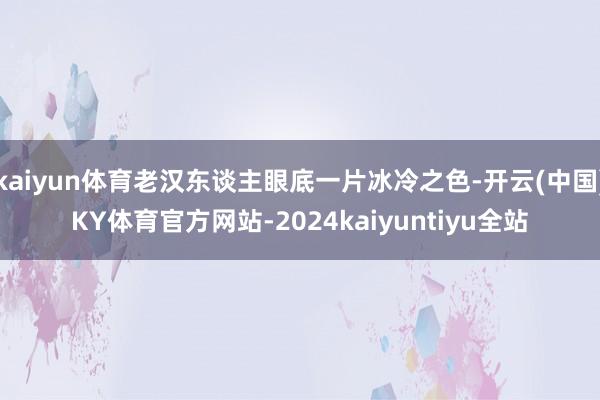 kaiyun体育老汉东谈主眼底一片冰冷之色-开云(中国)KY体育官方网站-2024kaiyuntiyu全站