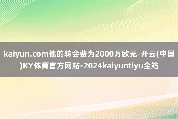 kaiyun.com他的转会费为2000万欧元-开云(中国)KY体育官方网站-2024kaiyuntiyu全站