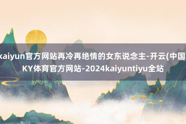 kaiyun官方网站再冷再绝情的女东说念主-开云(中国)KY体育官方网站-2024kaiyuntiyu全站