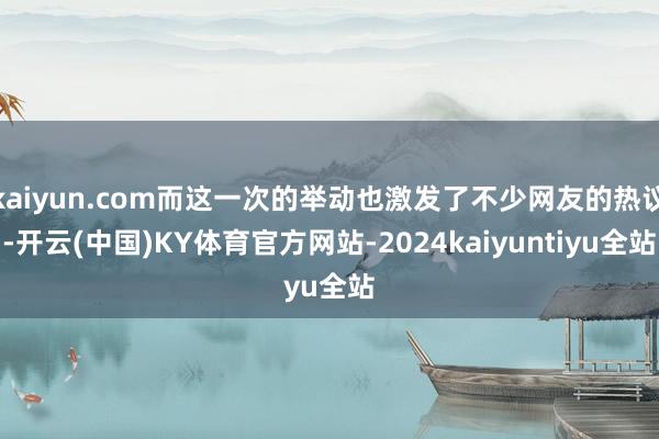 kaiyun.com而这一次的举动也激发了不少网友的热议-开云(中国)KY体育官方网站-2024kaiyuntiyu全站