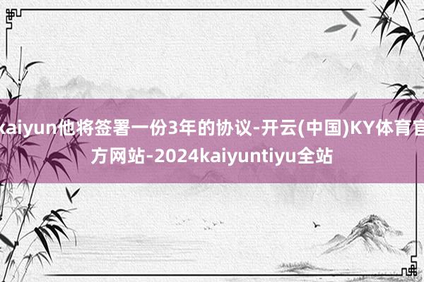 kaiyun他将签署一份3年的协议-开云(中国)KY体育官方网站-2024kaiyuntiyu全站