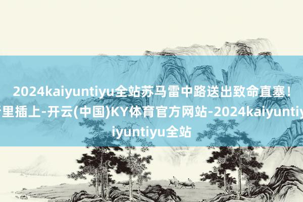 2024kaiyuntiyu全站苏马雷中路送出致命直塞！恩内斯里插上-开云(中国)KY体育官方网站-2024kaiyuntiyu全站