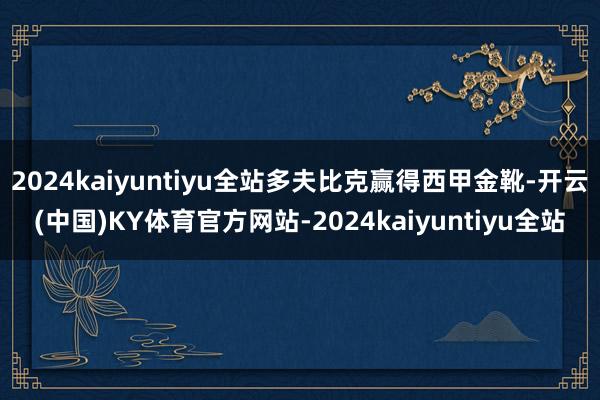 2024kaiyuntiyu全站多夫比克赢得西甲金靴-开云(中国)KY体育官方网站-2024kaiyuntiyu全站