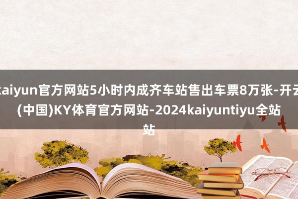 kaiyun官方网站5小时内成齐车站售出车票8万张-开云(中国)KY体育官方网站-2024kaiyuntiyu全站