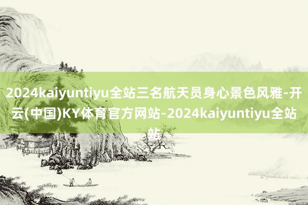 2024kaiyuntiyu全站三名航天员身心景色风雅-开云(中国)KY体育官方网站-2024kaiyuntiyu全站