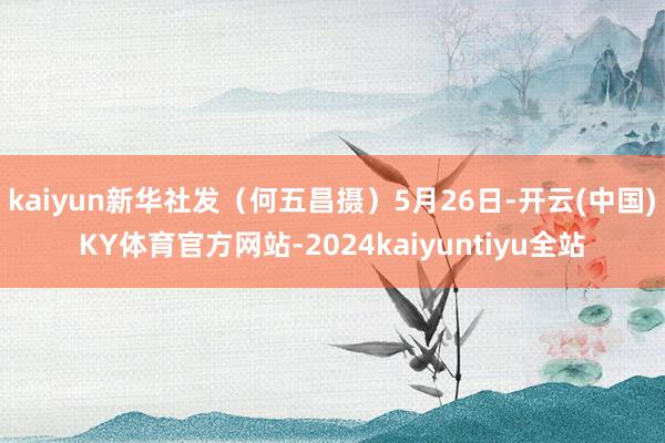 kaiyun新华社发（何五昌摄）5月26日-开云(中国)KY体育官方网站-2024kaiyuntiyu全站