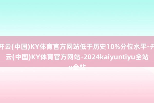 开云(中国)KY体育官方网站低于历史10%分位水平-开云(中国)KY体育官方网站-2024kaiyuntiyu全站