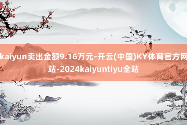 kaiyun卖出金额9.16万元-开云(中国)KY体育官方网站-2024kaiyuntiyu全站