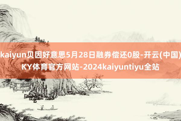 kaiyun贝因好意思5月28日融券偿还0股-开云(中国)KY体育官方网站-2024kaiyuntiyu全站