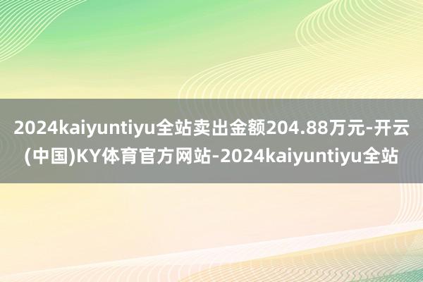 2024kaiyuntiyu全站卖出金额204.88万元-开云(中国)KY体育官方网站-2024kaiyuntiyu全站