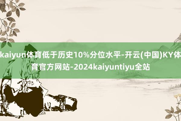 kaiyun体育低于历史10%分位水平-开云(中国)KY体育官方网站-2024kaiyuntiyu全站