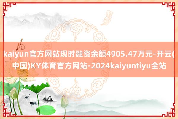 kaiyun官方网站现时融资余额4905.47万元-开云(中国)KY体育官方网站-2024kaiyuntiyu全站