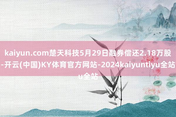 kaiyun.com楚天科技5月29日融券偿还2.18万股-开云(中国)KY体育官方网站-2024kaiyuntiyu全站