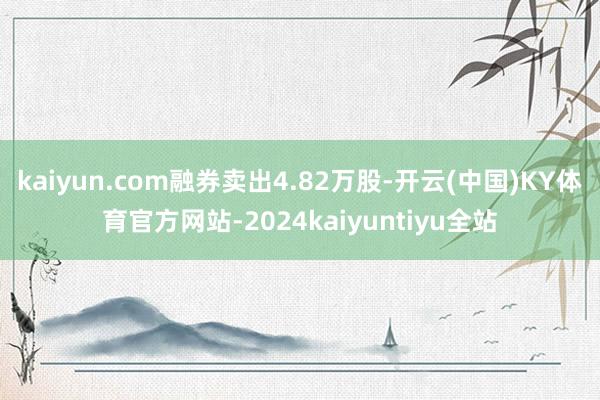 kaiyun.com融券卖出4.82万股-开云(中国)KY体育官方网站-2024kaiyuntiyu全站