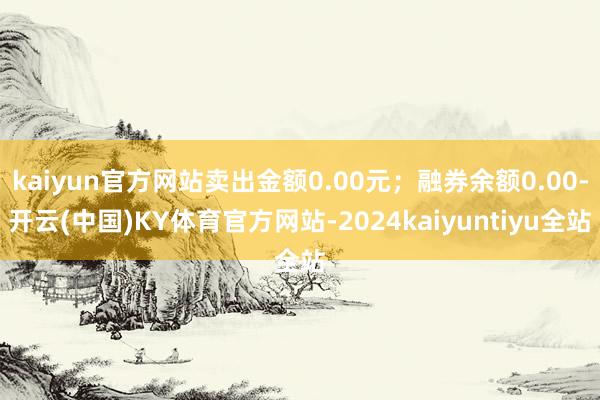 kaiyun官方网站卖出金额0.00元；融券余额0.00-开云(中国)KY体育官方网站-2024kaiyuntiyu全站