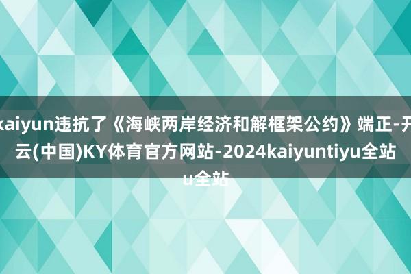 kaiyun违抗了《海峡两岸经济和解框架公约》端正-开云(中国)KY体育官方网站-2024kaiyuntiyu全站