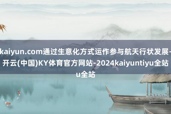 kaiyun.com通过生意化方式运作参与航天行状发展-开云(中国)KY体育官方网站-2024kaiyuntiyu全站